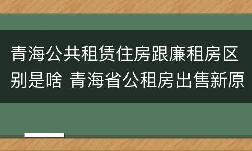 青海公共租赁住房跟廉租房区别是啥 青海省公租房出售新原则