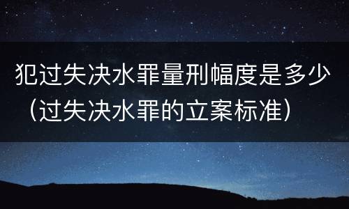 犯过失决水罪量刑幅度是多少（过失决水罪的立案标准）