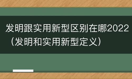 发明跟实用新型区别在哪2022（发明和实用新型定义）