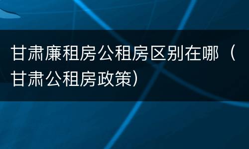 甘肃廉租房公租房区别在哪（甘肃公租房政策）