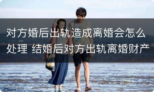 对方婚后出轨造成离婚会怎么处理 结婚后对方出轨离婚财产怎么判