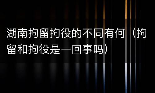 湖南拘留拘役的不同有何（拘留和拘役是一回事吗）