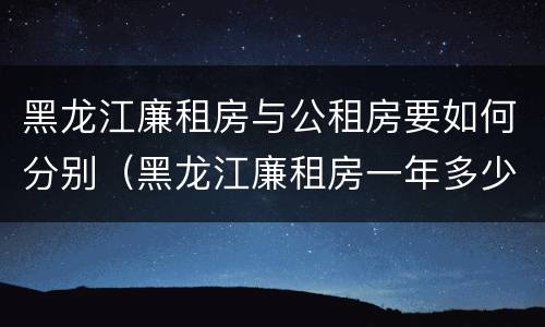 黑龙江廉租房与公租房要如何分别（黑龙江廉租房一年多少钱）