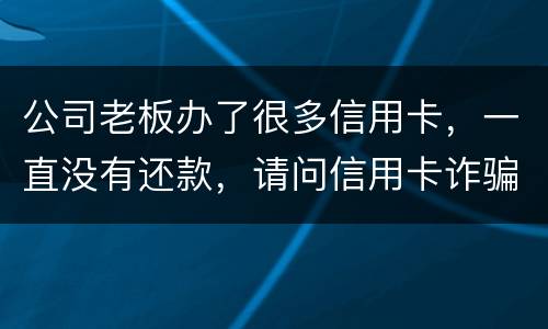 公司老板办了很多信用卡，一直没有还款，请问信用卡诈骗罪定罪量刑标准