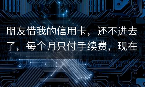 朋友借我的信用卡，还不进去了，每个月只付手续费，现在手续费也付不了了，我该怎么办