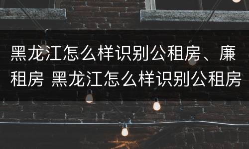 黑龙江怎么样识别公租房、廉租房 黑龙江怎么样识别公租房,廉租房是否合法