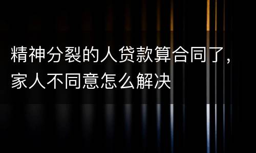 精神分裂的人贷款算合同了，家人不同意怎么解决