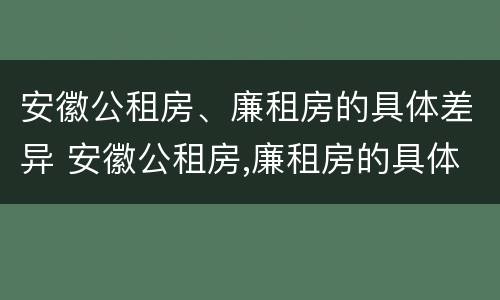 安徽公租房、廉租房的具体差异 安徽公租房,廉租房的具体差异有哪些