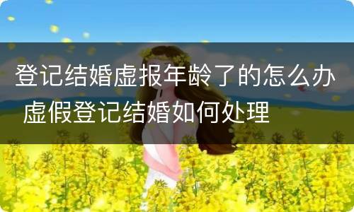 登记结婚虚报年龄了的怎么办 虚假登记结婚如何处理