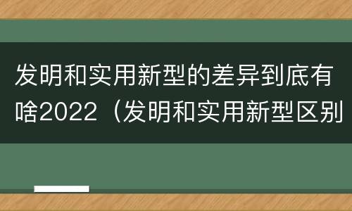 发明和实用新型的差异到底有啥2022（发明和实用新型区别）