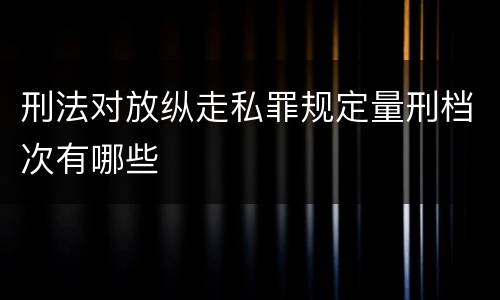 刑法对放纵走私罪规定量刑档次有哪些