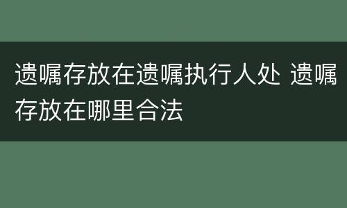 遗嘱存放在遗嘱执行人处 遗嘱存放在哪里合法