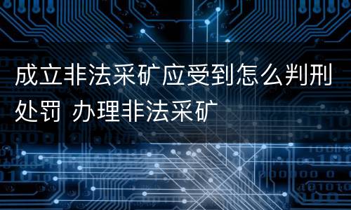 成立非法采矿应受到怎么判刑处罚 办理非法采矿