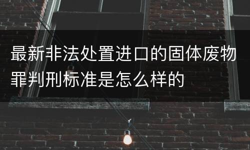 最新非法处置进口的固体废物罪判刑标准是怎么样的