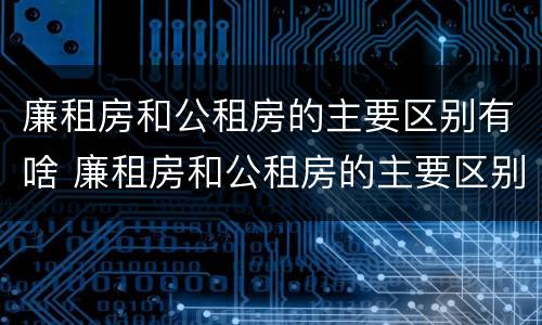 廉租房和公租房的主要区别有啥 廉租房和公租房的主要区别有啥不同