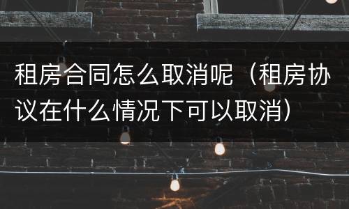 租房合同怎么取消呢（租房协议在什么情况下可以取消）