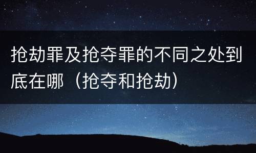 抢劫罪及抢夺罪的不同之处到底在哪（抢夺和抢劫）