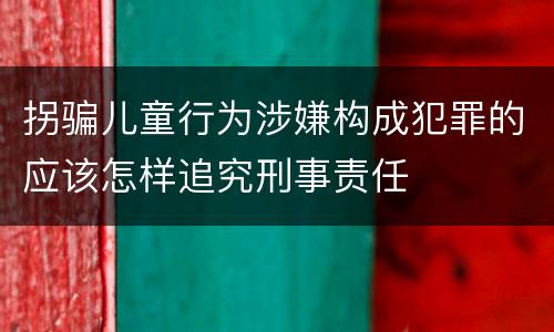 拐骗儿童行为涉嫌构成犯罪的应该怎样追究刑事责任