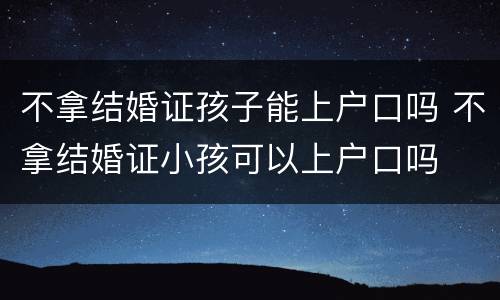 不拿结婚证孩子能上户口吗 不拿结婚证小孩可以上户口吗