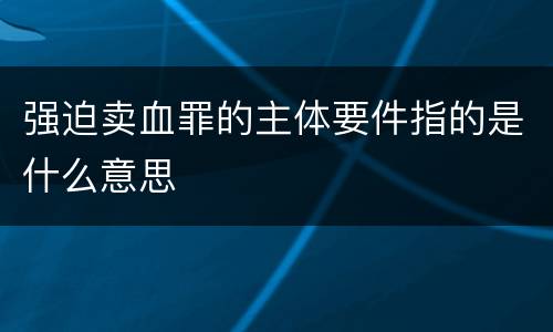 强迫卖血罪的主体要件指的是什么意思