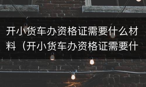 开小货车办资格证需要什么材料（开小货车办资格证需要什么材料和手续）