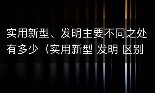 实用新型、发明主要不同之处有多少（实用新型 发明 区别）