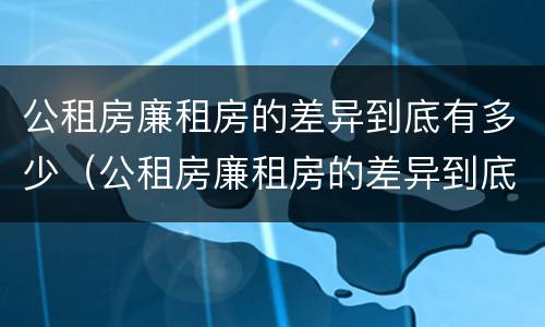 公租房廉租房的差异到底有多少（公租房廉租房的差异到底有多少）