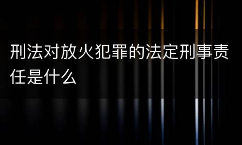 刑法对放火犯罪的法定刑事责任是什么