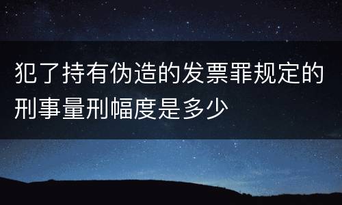 犯了持有伪造的发票罪规定的刑事量刑幅度是多少