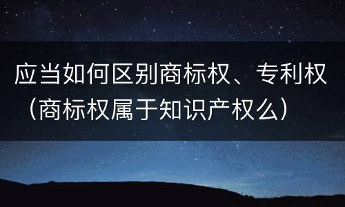 应当如何区别商标权、专利权（商标权属于知识产权么）