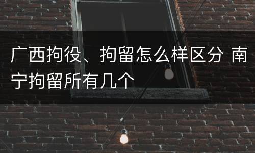 广西拘役、拘留怎么样区分 南宁拘留所有几个