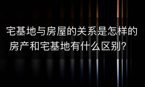 宅基地与房屋的关系是怎样的 房产和宅基地有什么区别?