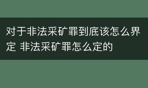 对于非法采矿罪到底该怎么界定 非法采矿罪怎么定的