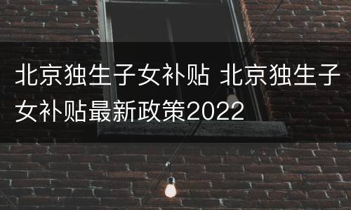 北京独生子女补贴 北京独生子女补贴最新政策2022