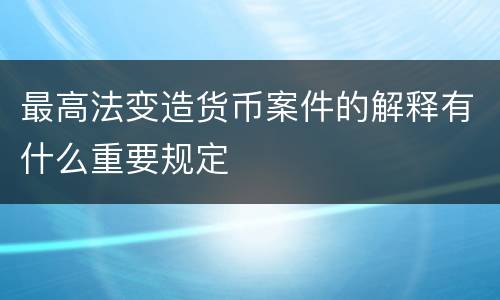 最高法变造货币案件的解释有什么重要规定