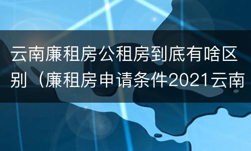 云南廉租房公租房到底有啥区别（廉租房申请条件2021云南）