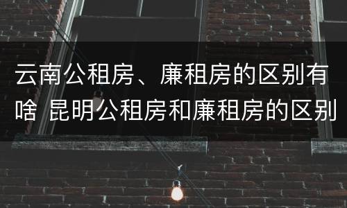 云南公租房、廉租房的区别有啥 昆明公租房和廉租房的区别