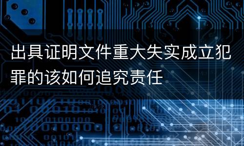 出具证明文件重大失实成立犯罪的该如何追究责任