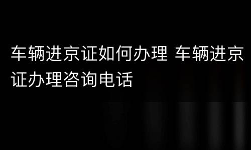 车辆进京证如何办理 车辆进京证办理咨询电话