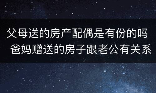 父母送的房产配偶是有份的吗 爸妈赠送的房子跟老公有关系吗