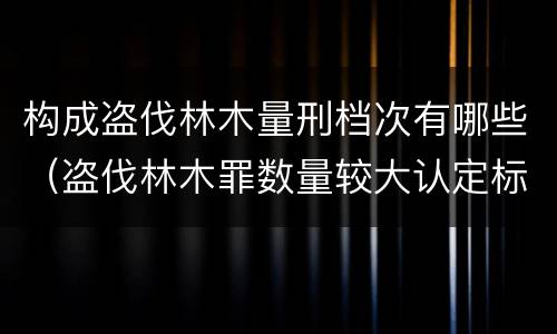 构成盗伐林木量刑档次有哪些（盗伐林木罪数量较大认定标准）