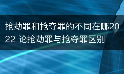 抢劫罪和抢夺罪的不同在哪2022 论抢劫罪与抢夺罪区别