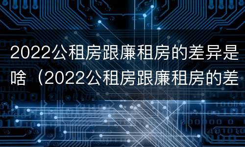 2022公租房跟廉租房的差异是啥（2022公租房跟廉租房的差异是啥意思）