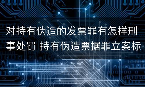 对持有伪造的发票罪有怎样刑事处罚 持有伪造票据罪立案标准