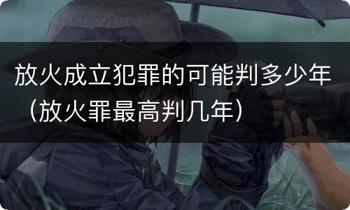 放火成立犯罪的可能判多少年（放火罪最高判几年）