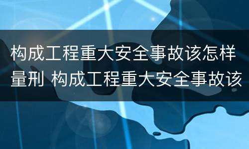 构成工程重大安全事故该怎样量刑 构成工程重大安全事故该怎样量刑呢