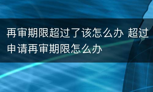 再审期限超过了该怎么办 超过申请再审期限怎么办