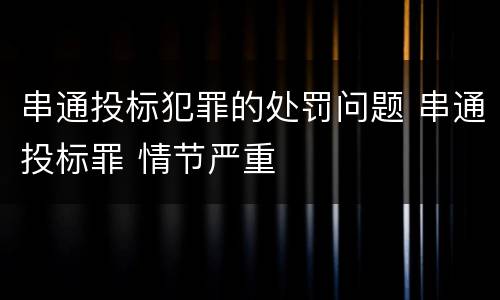 串通投标犯罪的处罚问题 串通投标罪 情节严重