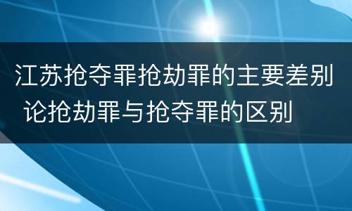 江苏抢夺罪抢劫罪的主要差别 论抢劫罪与抢夺罪的区别