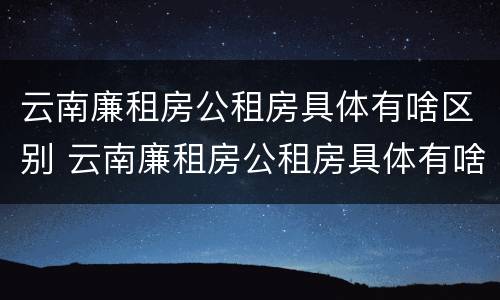 云南廉租房公租房具体有啥区别 云南廉租房公租房具体有啥区别呢